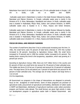 Balochistan from total 9.14 mh while there are 1.74 mh cultivable lands in Punjab, 1.45
mh        in     Sindh,       1.08      mh        in     NWFP         and       NWFP.

 Cultivable waste land in Balochistan is mainly in the Kalat Division followed by Quetta,
Nasirabad and Makran Divisions. In Punjab, cultivable waste area is mainly in the
Divisions of D. 0. Khan, Bahawalpur, Rawalpindi and Lahore. In Sindh, cultivable waste
area is located in Hyderabad, Mirpur Khas, Sukkur and Larkana Divisions. In NWFP,
cultivable waste area is located in D. I. Khan, Hazara and Kohat Divisions.

Cultivable waste land in Balochistan is mainly in the Kalat Division followed by Quetta,
Nasirabad and Makran Divisions. In Punjab, cultivable waste area is mainly in the
Divisions of D. G. Khan, Bahawalpur, Rawalpindi and Lahore. In Sindh, cultivable waste
area is located in Hyderabad, Mirpur Khas, Sukkur and Larkana Divisions. In NWFP,
cultivable waste area is located in 0. I. Khan, Hazara and Kohat Divisions.

FOCUS ON SMALL AND MEDIUM FARMERS

The number of small farms (less than 5 ha) is continuously increasing over the time. In
1962, the small farms were 45 percent of total farms whereas in 1972 this number
increased to 68 percent. According to Agriculture Census 1980, the small farms
increased to 74 percent and in 1990 the number further increased to 81 percent. The
leading factor causing this trend is the burgeoning population, which was growing at 3
percent per annum.

According to Agriculture Census 1990, there are 5.07 million farms in the country and
81 percent of them are small farms but account for 39 percent of total cultivated area.
The middle size farms (5-10 ha) are 12 percent and account for 22 percent of cultivated
area. The large farms (10 ha and above) are 7 percent of total farms but account for 40
percent of total cultivated area. The average size of small, medium and large farms is
1.8, 6.6 and
21.6 ha respectively.

All Government run programs in the shape of interventions are designed to primarily
focus on the drudgeries of small farmers. Some of these programs are provision of
agricultural credit, procurement of agricultural commodities, distribution of cotton seeds
in NWFP and Balochistan, distribution of agricultural machinery under cotton promotion
program and farmers visits abroad. The small farmers are given high priority in state
run development program in agriculture sector both in federal Government and

9|Page
 