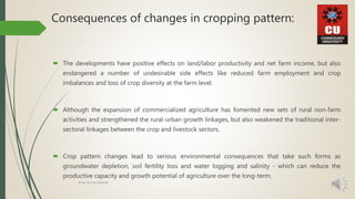 Consequences of changes in cropping pattern:
 The developments have positive effects on land/labor productivity and net farm income, but also
endangered a number of undesirable side effects like reduced farm employment and crop
imbalances and loss of crop diversity at the farm level.
 Although the expansion of commercialized agriculture has fomented new sets of rural non-farm
activities and strengthened the rural-urban growth linkages, but also weakened the traditional inter-
sectoral linkages between the crop and livestock sectors.
 Crop pattern changes lead to serious environmental consequences that take such forms as
groundwater depletion, soil fertility loss and water logging and salinity - which can reduce the
productive capacity and growth potential of agriculture over the long-term.
Amar Kumar Mandal
 