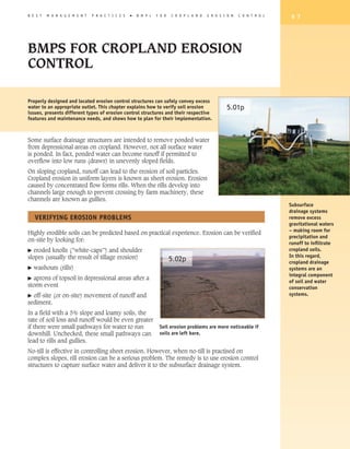 B E S T   M A N A G E M E N T   P R A C T I C E S   �   B M P s   F O R   C R O P L A N D   E R O S I O N   C O N T R O L    9 7




BMPS FOR CROPLAND EROSION
CONTROL

Properly designed and located erosion control structures can safely convey excess
water to an appropriate outlet. This chapter explains how to verify soil erosion                     5.01p
issues, presents different types of erosion control structures and their respective
features and maintenance needs, and shows how to plan for their implementation.



Some surface drainage structures are intended to remove ponded water
from depressional areas on cropland. However, not all surface water
is ponded. In fact, ponded water can become runoff if permitted to
overflow into low runs (draws) in unevenly sloped fields.
On sloping cropland, runoff can lead to the erosion of soil particles.
Cropland erosion in uniform layers is known as sheet erosion. Erosion
caused by concentrated flow forms rills. When the rills develop into
channels large enough to prevent crossing by farm machinery, these
channels are known as gullies.
                                                                                                                            Subsurface
                                                                                                                            drainage systems
    VERIFyING EROSION PROBLEMS                                                                                              remove excess
                                                                                                                            gravitational waters
                                                                                                                            – making room for
Highly erodible soils can be predicted based on practical experience. Erosion can be verified
                                                                                                                            precipitation and
on-site by looking for:
                                                                                                                            runoff to infiltrate
�  eroded knolls (”white-caps”) and shoulder                                                                                cropland soils.
slopes (usually the result of tillage erosion)                                                                              In this regard,
                                                                          5.02p                                             cropland drainage
�   washouts (rills)                                                                                                        systems are an
                                                                                                                            integral component
� aprons of topsoil in depressional areas after a
                                                                                                                            of soil and water
storm event                                                                                                                 conservation
� off-site (or on-site) movement of runoff and                                                                              systems.
sediment.
In a field with a 5% slope and loamy soils, the
rate of soil loss and runoff would be even greater
if there were small pathways for water to run                      Soil erosion problems are more noticeable if
downhill. Unchecked, these small pathways can                      soils are left bare.
lead to rills and gullies.
No-till is effective in controlling sheet erosion. However, when no-till is practised on
complex slopes, rill erosion can be a serious problem. The remedy is to use erosion control
structures to capture surface water and deliver it to the subsurface drainage system.
 
