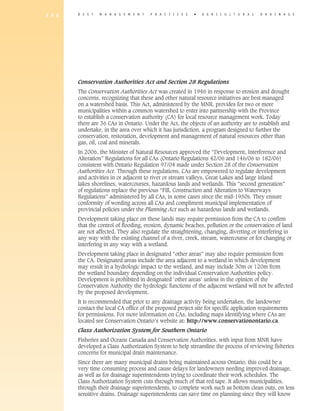 1 9 6   B E S T   M A N A G E M E N T   P R A C T I C E S   �   A gricultural            D R A I N A G E




        Conservation Authorities Act and Section 28 Regulations
        The Conservation Authorities Act was created in 1946 in response to erosion and drought
        concerns, recognizing that these and other natural resource initiatives are best managed
        on a watershed basis. This Act, administered by the MNR, provides for two or more
        municipalities within a common watershed to enter into partnership with the Province
        to establish a conservation authority (CA) for local resource management work. Today
        there are 36 CAs in Ontario. Under the Act, the objects of an authority are to establish and
        undertake, in the area over which it has jurisdiction, a program designed to further the
        conservation, restoration, development and management of natural resources other than
        gas, oil, coal and minerals.
        In 2006, the Minister of Natural Resources approved the “Development, Interference and
        Alteration” Regulations for all CAs (Ontario Regulations 42/06 and 146/06 to 182/06)
        consistent with Ontario Regulation 97/04 made under Section 28 of the Conservation
        Authorities Act. Through these regulations, CAs are empowered to regulate development
        and activities in or adjacent to river or stream valleys, Great Lakes and large inland
        lakes shorelines, watercourses, hazardous lands and wetlands. This “second generation”
        of regulations replace the previous “Fill, Construction and Alteration to Waterways
        Regulations” administered by all CAs, in some cases since the mid-1950s. They ensure
        conformity of wording across all CAs and compliment municipal implementation of
        provincial policies under the Planning Act such as hazardous lands and wetlands.
        Development taking place on these lands may require permission from the CA to confirm
        that the control of flooding, erosion, dynamic beaches, pollution or the conservation of land
        are not affected. They also regulate the straightening, changing, diverting or interfering in
        any way with the existing channel of a river, creek, stream, watercourse or for changing or
        interfering in any way with a wetland.
        Development taking place in designated “other areas” may also require permission from
        the CA. Designated areas include the area adjacent to a wetland in which development
        may result in a hydrologic impact to the wetland, and may include 30m or 120m from
        the wetland boundary depending on the individual Conservation Authorities policy.
        Development is prohibited in designated ‘other areas’ unless in the opinion of the
        Conservation Authority the hydrologic functions of the adjacent wetland will not be affected
        by the proposed development.
        It is recommended that prior to any drainage activity being undertaken, the landowner
        contact the local CA office of the proposed project site for specific application requirements
        for permissions. For more information on CAs, including maps identifying where CAs are
        located see Conservation Ontario’s website at: http://www.conservationontario.ca.
        Class Authorization System for Southern Ontario
        Fisheries and Oceans Canada and Conservation Authorities, with input from MNR have
        developed a Class Authorization System to help streamline the process of reviewing fisheries
        concerns for municipal drain maintenance.
        Since there are many municipal drains being maintained across Ontario, this could be a
        very time consuming process and cause delays for landowners needing improved drainage,
        as well as for drainage superintendents trying to coordinate their work schedules. The
        Class Authorization System cuts through much of that red tape. It allows municipalities,
        through their drainage superintendents, to complete work such as bottom clean outs, on less
        sensitive drains. Drainage superintendents can save time on planning since they will know
 