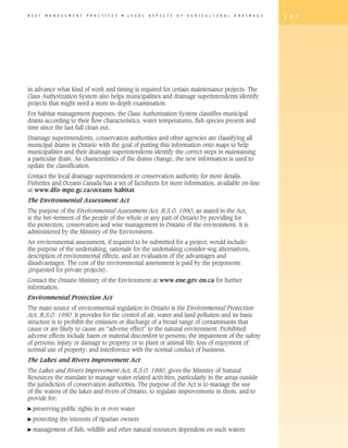 B E S T   M A N A G E M E N T   P R A C T I C E S   �   L E G A L   A S P E C T S   O F   A G R I C U L T U R A L   D R A I N A G E   1 9 7




in advance what kind of work and timing is required for certain maintenance projects. The
Class Authorization System also helps municipalities and drainage superintendents identify
projects that might need a more in-depth examination.
For habitat management purposes, the Class Authorization System classifies municipal
drains according to their flow characteristics, water temperatures, fish species present and
time since the last full clean out.
Drainage superintendents, conservation authorities and other agencies are classifying all
municipal drains in Ontario with the goal of putting this information onto maps to help
municipalities and their drainage superintendents identify the correct steps in maintaining
a particular drain. As characteristics of the drains change, the new information is used to
update the classification.
Contact the local drainage superintendent or conservation authority for more details.
Fisheries and Oceans Canada has a set of factsheets for more information, available on-line
at www.dfo-mpo.gc.ca/oceans-habitat
The Environmental Assessment Act
The purpose of the Environmental Assessment Act, R.S.O. 1990, as stated in the Act,
is the bet¬terment of the people of the whole or any part of Ontario by providing for
the protection, conservation and wise management in Ontario of the environment. It is
administered by the Ministry of the Environment.
An environmental assessment, if required to be submitted for a project, would include:
the purpose of the undertaking, rationale for the undertaking consider¬ing alternatives,
description of environmental effects, and an evaluation of the advantages and
disadvantages. The cost of the environmental assessment is paid by the proponents
(requested for private projects).
Contact the Ontario Ministry of the Environment at www.ene.gov.on.ca for further
information.
Environmental Protection Act
The main source of environmental regulation in Ontario is the Environmental Protection
Act, R.S.O. 1990. It provides for the control of air, water and land pollution and its basic
structure is to prohibit the emission or discharge of a broad range of contaminants that
cause or are likely to cause an “adverse effect” to the natural environment. Prohibited
adverse effects include harm or material discomfort to persons; the impairment of the safety
of persons; injury or damage to property or to plant or animal life; loss of enjoyment of
normal use of property; and interference with the normal conduct of business.
The Lakes and Rivers Improvement Act
The Lakes and Rivers Improvement Act, R.S.O. 1990, gives the Ministry of Natural
Resources the mandate to manage water-related activities, particularly in the areas outside
the jurisdiction of conservation authorities. The purpose of the Act is to manage the use
of the waters of the lakes and rivers of Ontario, to regulate improvements in them, and to
provide for:
� preserving      public rights in or over water
� protecting     the interests of riparian owners
� management         of fish, wildlife and other natural resources dependent on such waters
 