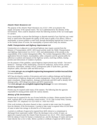 B E S T   M A N A G E M E N T   P R A C T I C E S   �   L E G A L   A S P E C T S   O F   A G R I C U L T U R A L   D R A I N A G E   1 9 9




Ontario Water Resources Act
The purpose of the Ontario Water Resources Act, R.S.O. 1990, is to preserve the
supply and purity of the natural waters. The Act is administered by the Ministry of the
Environment. There could be situations where the following sections of the Act would apply
to a project.
Every municipality or person that discharges or deposits material of any kind into any water
body or watercourse that impairs the quality of that water is guilty of an offence. When a
municipality or person pollutes a water body through discharging material into it that is not
in the normal course of events, the municipality or person must notify the minister.
Public Transportation and Highway Improvement Act
Construction on or adjacent to a provincial highway may require a permit from the
Ministry of Transportation (MTO). MTO issues permits under the Public Transportation
and Highway Improvement Act, R.S.O. 1990, and administration of the permits is the
responsibility of the Corridor Management Office. The Corridor Management Office reviews
applications from developers, municipalities, utility companies and the general public for
adherence to policies and impacts on the highway system, resolving conflicts, issuing
permits and enforcement of violation of policies.
For the purpose of this guideline, typical highway improvements may include – but aren’t
limited to – drainage works, landscaping, culverts for walkways, storm sewers, stream
diversions, watermains, sanitary sewers, underground cable or hydro lines, gas lines,
telephone cables, television cable and field surveys.
Visit www.mto.gov.on.ca/english/engineering/management/corridor/encroach.htm
for more information.
MTO has developed a number of documents and tools to address drainage and hydrology
considerations in highway design and corridor management. These tools are intended to
assist consultants, design engineers, drainage professionals and MTO staff to identify MTO
drainage policy, MTO design procedures and MTO requirements.
Visit www.mto.gov.on.ca/english/engineering/drainage/ for more information.
Permit Requirements
Permits may be required under many of the statutes. The following lists the agencies
responsible for issuing permits under the various statutes.
Ministry of the Environment
Permits may be required for the use of some herbicides on drains. Obtain permits from the
MOE, regional office or the pesticides control section, 135 St. Clair Avenue West, Toronto,
Ontario M4V 1P5, telephone 416-325-4000 or 1-800-565-4923.
If the work includes a diversion channel or dam, a permit to take water may be required
from the Ministry of the Environment. A permit to take water is required when 50,000 litres
of water is taken into storage or diverted in a 24-hour period.
A permit or certificate of approval is required from MOE whenever a contaminant is
discharged from wastewater outfall. Where the discharge is into a body of water, an
approval is required under the Ontario Water Resources Act, R.S.O. 1990, which regulates
both the taking of water for human or industrial use, and the discharge of wastes and storm
water directly into a river or lake. Before a permit or certificate of approval will be issued,
 