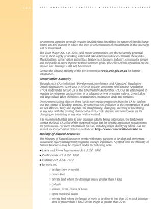 2 0 0   B E S T    M A N A G E M E N T   P R A C T I C E S   �   A gricultural           D R A I N A G E




        government agencies generally require detailed plans describing the nature of the discharge
        source and the manner in which the level or concentration of contaminants in the discharge
        will be minimized.
        The Clean Water Act, S.O. 2006, will ensure communities are able to identify potential
        risks to their supply of drinking water and take action to reduce or eliminate these risks.
        Municipalities, conservation authorities, landowners, farmers, industry, community groups
        and the public all work together to meet common goals. The effect of this legislation on soil
        erosion and drainage is still not determined.
        Contact the Ontario Ministry of the Environment at www.ene.gov.on.ca for further
        information.
        Conservation Authority
        Through each CA’s individual “Development, Interference and Alteration” Regulation
        Ontario Regulations 42/06 and 146/06 to 182/06) consistent with Ontario Regulation
        97/04 made under Section 28 of the Conservation Authorities Act, CAs are empowered to
        regulate development and activities in or adjacent to river or stream valleys, Great Lakes
        and large inland lakes shorelines, watercourses, hazardous lands and wetlands.
        Development taking place on these lands may require permission from the CA to confirm
        that the control of flooding, erosion, dynamic beaches, pollution or the conservation of land
        are not affected. They also regulate the straightening, changing, diverting or interfering
        in any way with the existing channel of a river, creek, stream, and watercourse or for
        changing or interfering in any way with a wetland.
        It is recommended that prior to any drainage activity being undertaken, the landowner
        contact the local CA office of the proposed project site for specific application requirements
        for permissions. For more information on CAs, including maps identifying where CAs are
        located see Conservation Ontario’s website at: http://www.conservationontario.ca.
        Ministry of Natural Resources
        The Ministry of Natural Resources works with many partners to develop and implement
        sustainable water management programs through legislation. A permit from the Ministry of
        Natural Resources may be required under the following acts:
        � Lakes    and Rivers Improvement Act, R.S.O. 1990
        � Public   Lands Act, R.S.O. 1990
        � Fisheries   Act, R.S.C. 1970
        � for   work on:
        	           bridges (new or repair)
        	           crown land
                    private land where the drainage area is greater than 5 km2
                    culverts
                    stream, rivers, creeks or lakes
        	           open municipal drains
        	           p
                     rivate land where the length of work to be done is less than 20 m and drainage
                    area is greater than 5 km2, or the length is greater than 20 m
 