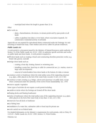 B E S T    M A N A G E M E N T   P R A C T I C E S   �   L E G A L   A S P E C T S   O F   A G R I C U L T U R A L   D R A I N A G E   2 0 1




	              municipal land where the length is greater than 20 m
Other
� for     work on:
	              dams, channelizations, diversions, in-stream ponds and by-pass ponds on all
               lands
               cables or pipelines into lakes or river beds (where excavation required), for
               commercial or industrial activity on all lands
Approvals are not required for agricultural drains constructed under the Drainage Act and
trenching to install heat loops, water intakes and service cables for private residences.
Public Lands Act
A work permit is a document issued by the Ministry of Natural Resources under authority of
Section 14 of the Public Lands Act, R.S.O. 1990, to authorize specific activities and works
on public lands and shore lands. A work permit is required to:
�  ill
  f    shore lands such as creating a beach and constructing shoreline protection works (e.g.
    break wall, groyne, seawall)
� dredge      shore lands such as:
	              creating a boat slip, boating channel or swimming area
	              installing a water line, heat loop or cable for commercial use (i.e. marina, resort or
               large scale development)
	              removal of rocks/boulders from shore lands or the bottom of a lake or stream
�  onstruct
  c           a dock or boathouse where the total surface area of the supporting structure
    (e.g. pipes, cribs) placed on the bed of the water body exceeds 15 m2 (161.5 ft2)
�  onstruct
  c          a water crossing (e.g. bridge, culvert and causeway) on public land, except
    where constructed under the authority of the Crown Forest Sustainability Act, 1994
� remove       aquatic vegetation
Some types of activities do not require a work permit including:
� cantilever      docks where the footings are located off the shore lands
� floating     docks and floating boathouses
�  ocks
  d        or boathouses where the total surface area of the supporting structure (e.g. pipes,
    cribs) placed on the bed of the water body is less than 15 m2 (161.5 ft2)
� removal       of an old dock or boathouse
� ice     fishing huts
� installation      of a water line, submarine cable or heat loop for private use
� work      carried out on federal lands
For detailed information on the Ministry’s requirements for work permits, refer to Policy PL
3.03.04 – Public Lands Act, R.S.O. 1990, Section 14, Work Permits.
Fisheries Act
 