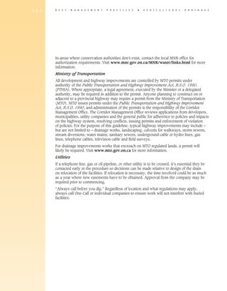 2 0 2   B E S T     M A N A G E M E N T   P R A C T I C E S   �   A gricultural             D R A I N A G E




        In areas where conservation authorities don’t exist, contact the local MNR office for
        authorization requirements. Visit www.mnr.gov.on.ca/MNR/water/links.html for more
        information.
        Ministry of Transportation
        All development and highway improvements are controlled by MTO permits under
        authority of the Public Transportation and Highway Improvement Act, R.S.O. 1990,
        (PTHIA). Where appropriate, a legal agreement, executed by the Minister or a delegated
        authority, may be required in addition to the permit. Anyone planning to construct on or
        adjacent to a provincial highway may require a permit from the Ministry of Transportation
        (MTO). MTO issues permits under the Public Transportation and Highway Improvement
        Act, R.S.O. 1990, and administration of the permits is the responsibility of the Corridor
        Management Office. The Corridor Management Office reviews applications from developers,
        municipalities, utility companies and the general public for adherence to policies and impacts
        on the highway system, resolving conflicts, issuing permits and enforcement of violation
        of policies. For the purpose of this guideline, typical highway improvements may include –
        but are not limited to – drainage works, landscaping, culverts for walkways, storm sewers,
        stream diversions, water mains, sanitary sewers, underground cable or hydro lines, gas
        lines, telephone cables, television cable and field surveys.
        For drainage improvements works that encroach on MTO regulated lands, a permit will
        likely be required. Visit www.mto.gov.on.ca for more information.
        Utilities
        If a telephone line, gas or oil pipeline, or other utility is to be crossed, it’s essential they be
        contacted early in the procedure so decisions can be made relative to design of the drain
        on relocation of the facilities. If relocation is necessary, the time involved could be as much
        as a year where new easements have to be obtained. Approval from the company may be
        required prior to commencing.
        “Always call before you dig.” Regardless of location and what regulations may apply,
        always call One-Call or individual companies to ensure work will not interfere with buried
        facilities.
 