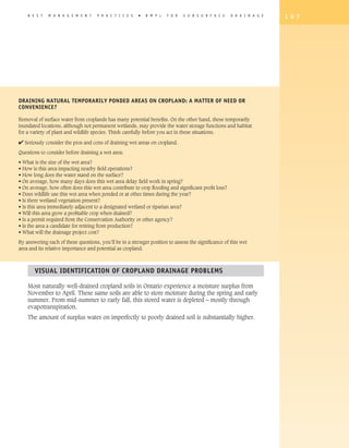 B E S T   M A N A G E M E N T    P R A C T I C E S   �   B M P s   F O R   S U B S U R F A C E    D R A I N A G E   1 0 7




Draining Natural Temporarily Ponded Areas on Cropland: A Matter of Need or
Convenience?

Removal of surface water from croplands has many potential benefits. On the other hand, these temporarily
inundated locations, although not permanent wetlands, may provide the water storage functions and habitat
for a variety of plant and wildlife species. Think carefully before you act in these situations.

4 Seriously consider the pros and cons of draining wet areas on cropland.
Questions to consider before draining a wet area:

• What is the size of the wet area?
• How is this area impacting nearby field operations?
• How long does the water stand on the surface?
• On average, how many days does this wet area delay field work in spring?
• On average, how often does this wet area contribute to crop flooding and significant profit loss?
• Does wildlife use this wet area when ponded or at other times during the year?
• Is there wetland vegetation present?
• Is this area immediately adjacent to a designated wetland or riparian area?
• Will this area grow a profitable crop when drained?
• Is a permit required from the Conservation Authority or other agency?
• Is the area a candidate for retiring from production?
• What will the drainage project cost?

By answering each of these questions, you’ll be in a stronger position to assess the significance of this wet
area and its relative importance and potential as cropland.



       Visual Identification of Cropland Drainage Problems

    Most naturally well-drained cropland soils in Ontario experience a moisture surplus from
    November to April. These same soils are able to store moisture during the spring and early
    summer. From mid-summer to early fall, this stored water is depleted – mostly through
    evapotranspiration.
    The amount of surplus water on imperfectly to poorly drained soil is substantially higher.
 