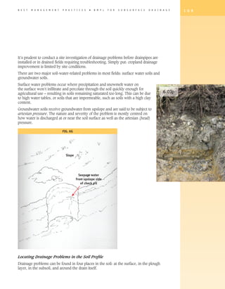B E S T   M A N A G E M E N T   P R A C T I C E S   �   B M P s   F O R   S U B S U R F A C E   D R A I N A G E   1 0 9




It’s prudent to conduct a site investigation of drainage problems before drainpipes are
installed or in drained fields requiring troubleshooting. Simply put: cropland drainage
improvement is limited by site conditions.
There are two major soil-water-related problems in most fields: surface water soils and
groundwater soils.
Surface water problems occur where precipitation and snowmelt water on
the surface won’t infiltrate and percolate through the soil quickly enough for
agricultural use – resulting in soils remaining saturated too long. This can be due                       6.03p
to high water tables, or soils that are impermeable, such as soils with a high clay
content.
Groundwater soils receive groundwater from upslope and are said to be subject to
artesian pressure. The nature and severity of the problem is mostly centred on
how water is discharged at or near the soil surface as well as the artesian (head)
pressure.

                                FIG. 6G




                                  Slope




                                            Seepage water
                                          from upslope side
                                             of check pit




Locating Drainage Problems in the Soil Proﬁle
Drainage problems can be found in four places in the soil: at the surface, in the plough
layer, in the subsoil, and around the drain itself.
 