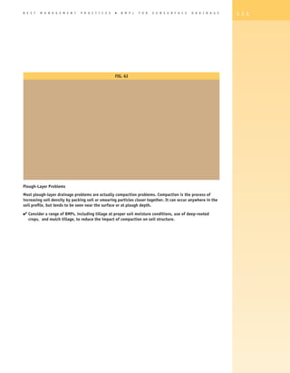 B E S T   M A N A G E M E N T   P R A C T I C E S   �   B M P s   F O R   S U B S U R F A C E   D R A I N A G E   1 1 1




                                                    Fig. 6J




Plough-Layer Problems
Most plough-layer drainage problems are actually compaction problems. Compaction is the process of
increasing soil density by packing soil or smearing particles closer together. It can occur anywhere in the
soil profile, but tends to be seen near the surface or at plough depth.

4  onsider a range of BMPs, including tillage at proper soil moisture conditions, use of deep-rooted
  C
   crops, and mulch tillage, to reduce the impact of compaction on soil structure.
 