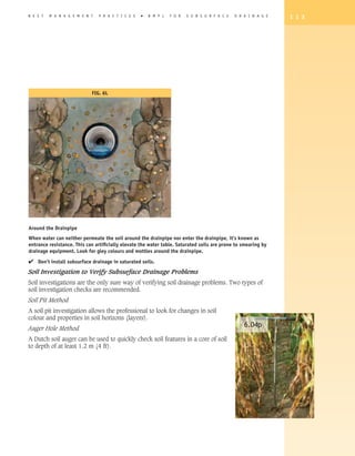 B E S T   M A N A G E M E N T   P R A C T I C E S   �   B M P s   F O R   S U B S U R F A C E   D R A I N A G E   1 1 3




                            FIG. 6L




Around the Drainpipe
When water can neither permeate the soil around the drainpipe nor enter the drainpipe, it’s known as
entrance resistance. This can artificially elevate the water table. Saturated soils are prone to smearing by
drainage equipment. Look for gley colours and mottles around the drainpipe.

4 Don’t install subsurface drainage in saturated soils.
Soil Investigation to Verify Subsurface Drainage Problems
Soil investigations are the only sure way of verifying soil drainage problems. Two types of
soil investigation checks are recommended.
Soil Pit Method
A soil pit investigation allows the professional to look for changes in soil
colour and properties in soil horizons (layers).
Auger Hole Method
                                                                                                    6.04p
A Dutch soil auger can be used to quickly check soil features in a core of soil
to depth of at least 1.2 m (4 ft).
 