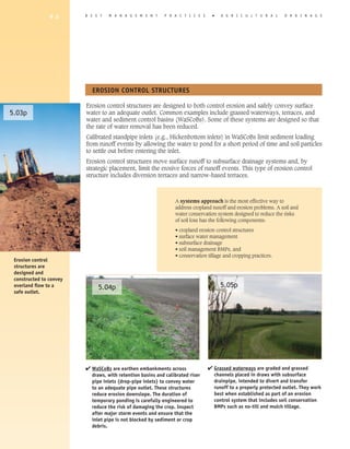 9 8      B E S T   M A N A G E M E N T     P R A C T I C E S     �   A G R I C U L T U R A L     D R A I N A G E




                           EROSION CONTROL STRUCTURES

                         Erosion control structures are designed to both control erosion and safely convey surface
5.03p                    water to an adequate outlet. Common examples include grassed waterways, terraces, and
                         water and sediment control basins (WaSCoBs). Some of these systems are designed so that
                         the rate of water removal has been reduced.
                         Calibrated standpipe inlets (e.g., Hickenbottom inlets) in WaSCoBs limit sediment loading
                         from runoff events by allowing the water to pond for a short period of time and soil particles
                         to settle out before entering the inlet.
                         Erosion control structures move surface runoff to subsurface drainage systems and, by
                         strategic placement, limit the erosive forces of runoff events. This type of erosion control
                         structure includes diversion terraces and narrow-based terraces.



                                                                A systems approach is the most effective way to
                                                                address cropland runoff and erosion problems. A soil and
                                                                water conservation system designed to reduce the risks
                                                                of soil loss has the following components:

                                                                • cropland erosion control structures
                                                                • surface water management
                                                                • subsurface drainage
                                                                • soil management BMPs, and
                                                                • conservation tillage and cropping practices.
 Erosion control
 structures are
 designed and
 constructed to convey
 overland flow to a           5.04p                                                  5.05p
 safe outlet.




                         4 WaSCoBs are earthen embankments across              4 Grassed waterways are graded and grassed
                           draws, with retention basins and calibrated riser      channels placed in draws with subsurface
                           pipe inlets (drop-pipe inlets) to convey water         drainpipe, intended to divert and transfer
                           to an adequate pipe outlet. These structures           runoff to a properly protected outlet. They work
                           reduce erosion downslope. The duration of              best when established as part of an erosion
                           temporary ponding is carefully engineered to           control system that includes soil conservation
                           reduce the risk of damaging the crop. Inspect          BMPs such as no-till and mulch tillage.
                           after major storm events and ensure that the
                           inlet pipe is not blocked by sediment or crop
                           debris.
 
