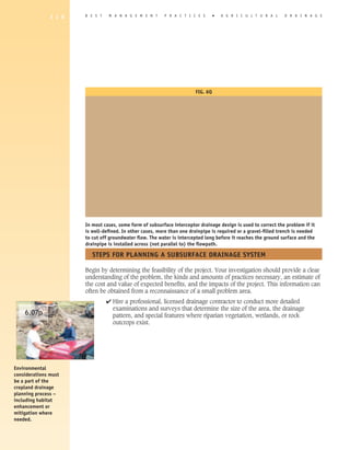1 1 6   B E S T    M A N A G E M E N T     P R A C T I C E S       �   A G R I C U L T U R A L    D R A I N A G E




                                                                        FIG. 6q




                       In most cases, some form of subsurface interceptor drainage design is used to correct the problem if it
                       is well-defined. In other cases, more than one drainpipe is required or a gravel-filled trench is needed
                       to cut off groundwater flow. The water is intercepted long before it reaches the ground surface and the
                       drainpipe is installed across (not parallel to) the flowpath.

                          STEPS FOR PLANNING A SUBSURFACE DRAINAGE SySTEM

                       Begin by determining the feasibility of the project. Your investigation should provide a clear
                       understanding of the problem, the kinds and amounts of practices necessary, an estimate of
                       the cost and value of expected benefits, and the impacts of the project. This information can
                       often be obtained from a reconnaissance of a small problem area.
                                 4 Hire a professional, licensed drainage contractor to conduct more detailed
                                   examinations and surveys that determine the size of the area, the drainage
    6.07p                          pattern, and special features where riparian vegetation, wetlands, or rock
                                   outcrops exist.




Environmental
considerations must
be a part of the
cropland drainage
planning process –
including habitat
enhancement or
mitigation where
needed.
 