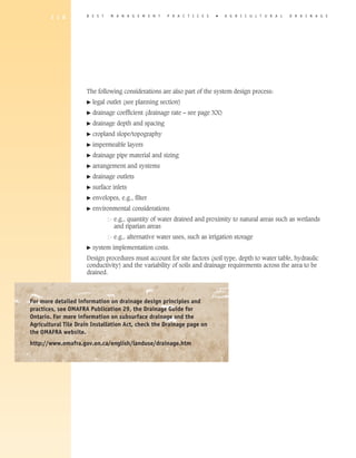 1 1 8         B E S T    M A N A G E M E N T    P R A C T I C E S   �   A gricultural          D R A I N A G E




                     The following considerations are also part of the system design process:
                     �   legal outlet (see planning section)
                     �   drainage coefficient (drainage rate – see page XX)
                     �   drainage depth and spacing
                     �   cropland slope/topography
                     �   impermeable layers
                     �   drainage pipe material and sizing
                     �   arrangement and systems
                     �   drainage outlets
                     �   surface inlets
                     �   envelopes, e.g., filter
                     �   environmental considerations
                     	            e
                                   .g., quantity of water drained and proximity to natural areas such as wetlands
                                  and riparian areas
                     	            e.g., alternative water uses, such as irrigation storage
                     �   system implementation costs.
                     Design procedures must account for site factors (soil type, depth to water table, hydraulic
                     conductivity) and the variability of soils and drainage requirements across the area to be
                     drained.



For more detailed information on drainage design principles and
practices, see OMAFRA Publication 29, the Drainage Guide for
Ontario. For more information on subsurface drainage and the
Agricultural Tile Drain Installation Act, check the Drainage page on
the OMAFRA website.
http://www.omafra.gov.on.ca/english/landuse/drainage.htm
 