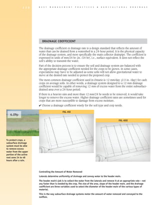 1 2 0    B E S T   M A N A G E M E N T      P R A C T I C E S     �   A G R I C U L T U R A L       D R A I N A G E




                           DRAINAGE COEFFICIENT

                        The drainage coefficient or drainage rate is a design standard that reflects the amount of
                        water that can be drained from a watershed in a 24-hour period. It is the physical capacity
                        of the drainage system, and more specifically the main collector drainpipe. The coefficient is
                        expressed in units of mm/24 hr (in. /24 hr), i.e., surface equivalent. It does not reflect the
                        soil’s ability to transmit the water.
                        Part of the decision process is to ensure the soil and drainage system are balanced with
                        the appropriate drainage coefficient needed for the crops to be grown. In some cases,
                        expectations may have to be adjusted as some soils will not allow gravitational water to
                        move at the desired rate needed to protect the proposed crop.
                        The most common drainage coefficient used in Ontario is 12 mm/day (0.5 in. /day) for cash
                        crops on average soils. In other words, a drainage system designed to a 12 mm drainage
                        coefficient would be capable of removing 12 mm of excess water from the entire subsurface-
                        drained area over a 24-hour period.
                        If there is a heavier rain and more than 12 mm/24 hr needs to be removed, it would take
                        longer to remove the excess water. Higher drainage coefficient rates are sometimes used for
                        crops that are more susceptible to damage from excess moisture.
                        4 Choose a drainage coefficient wisely for the soil type and crop needs.

                                               FIG. 6SI
   6.09p
                                                                                                       FIG. 6SII




To protect crops, a
subsurface drainage
system must be able
to remove excess
water from the upper
portion of the active
root zone 24 to 48
hours after a rain.



                        Controlling the Amount of Water Removed
                        Laterals determine uniformity of drainage and convey water to the header main.
                        The header main’s job is to collect the water from the laterals and remove it at an appropriate rate – not
                        any faster than is needed by the crop. The size of the area, slope of the header main, and the drainage
                        coefficient are three variables used to select the diameter of the header main of the various types of
                        material.
                        This is the way subsurface drainage systems meter the amount of water removed and conveyed to the
                        outflow.
 