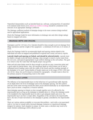 B E S T   M A N A G E M E N T   P R A C T I C E S   �   B M P s   F O R   S U B S U R F A C E   D R A I N A G E   1 2 1




Watershed characteristics such as intended land use, soil type, and proportion of watershed
to be drained under forest cover [Alison to confirm wording] should be considered in the
selection of an appropriate drainage coefficient.
The drainage coefficient method of drainpipe design is the most common design method
used in agricultural applications
                                                                                                                  6.10p
Check the Drainage Guide for more information on drainage rate and other design ratings
based on mapped soil series.

   DRAINAGE DEPTh AND SPACING

Drainpipes used for 100 mm (4 in.) laterals should be deep enough to prevent damage from
tillage operations and the weight of the equipment – a minimum of 600 mm or 24 inches of
cover.
Check the Drainage Guide for recommended depth and spacing criteria related to the
individual soil series as mapped and published in regional and county soil survey reports.
Laterals' depth and spacing are linked, and should be selected jointly. Laterals must
be shallow enough to provide timely drainage, deep enough to remove excess water from
the root zone, and spaced appropriately to get uniform drainage at the soil surface. The goal
is to remove only the water that will impede proper crop growth.
Main and sub-main drains must be deep enough to provide an easy connection point and
a good outlet for lateral drains. Also, the maximum depth at which drains can be laid to
withstand trench loading varies with the width of the trench and the crushing strength of
the drainpipe to be used. Typical depths of header mains are in the range of 900–1200 mm
(36–48 in.) deep, but can be deeper as dictated by topography. A header main is there for
the primary purpose of transporting water to the outlet

   IMPERMEABLE LAyERS

The influence of an impermeable layer on the behaviour of a groundwater table depends
on its depth below the level of drainpipe and on the drainpipe spacing. The flow pattern
and rate of the water moving toward the drain can be altered drastically by an impermeable
layer (such as dense, compacted, or heavier subsoil).
Most drainpipe spacing in Ontario is close enough together not to be affected by the
impermeable layer as long as the drainpipe is installed above it. Where the drainpipe needs
to be installed in the impermeable layer in order to get adequate depth and cover, the
impermeable layer can have a major affect. Regardless of the soil above the impermeable
layer, the rate of water movement to the drainpipe is greatly controlled by the impermeable
layer.
There are various options available to overcome this problem – each with a cost associated
with it. It is best to consult with a licensed drainage contractor or experienced drainage
designer for options. Each situation is unique. In some cases, a decision may need to be
made whether subdrainage will be effective at all.
 