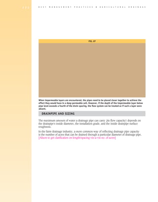 1 2 2   B E S T   M A N A G E M E N T      P R A C T I C E S       �   A gricultural             D R A I N A G E




                                                         Fig. 6T




        When impermeable layers are encountered, the pipes need to be placed closer together to achieve the
        effect they would have in a deep permeable soil. However, if the depth of the impermeable layer below
        pipe level exceeds a fourth of the drain spacing, the flow system can be treated as if such a layer were
        absent.

           Drainpipe and Sizing

        The maximum amount of water a drainage pipe can carry (its flow capacity) depends on
        the drainpipe's inside diameter, the installation grade, and the inside drainpipe surface
        roughness.
        In the farm drainage industry, a more common way of reflecting drainage pipe capacity
        is the number of acres that can be drained through a particular diameter of drainage pipe.
        [Alison to get clarification on length/spacing vis-a-vis no. of acres]
 