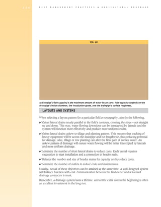 1 2 4   B E S T   M A N A G E M E N T     P R A C T I C E S       �   A gricultural            D R A I N A G E




                                                        Fig. 6u




        A drainpipe’s flow capacity is the maximum amount of water it can carry. Flow capacity depends on the
        drainpipe's inside diameter, the installation grade, and the drainpipe’s surface roughness.

          Layouts and Systems

        When selecting a layout pattern for a particular field or topography, aim for the following.
        4 Orient lateral drains nearly parallel to the field's contours, crossing the slope – not straight
          
          up and down. This way, water flowing downslope can be intercepted by laterals and the
          system will function more effectively and produce more uniform results.
        4 Orient lateral drains askew to tillage and planting pattern. This ensures that tracking of
          
          heavy equipment will be across the drainpipe and not lengthwise, thus reducing potential
          for damage. Also, tillage or row planting can alter the flow path of surface water. An
          askew pattern of drainage will ensure water flowing will be better intercepted by laterals
          and more uniform drainage.
        4 Minimize the number of short lateral drains to reduce costs. Each lateral requires
          
          excavation to start installation and a connection to header main.
        4 Balance the number and size of header mains for capacity and to reduce costs.
        4 Minimize the number of outlets to reduce costs and maintenance.
        Usually, not all of these objectives can be attained at the same time. A well-designed system
        will balance function with cost. Communication between the landowner and a licensed
        drainage contractor is must.
        Remember, a drainage system lasts a lifetime, and a little extra cost in the beginning is often
        an excellent investment in the long run.
 