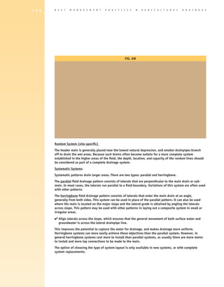 1 2 6   B E S T   M A N A G E M E N T       P R A C T I C E S       �   A gricultural              D R A I N A G E




                                                          Fig. 6W




        Random System (site-specific)
        The header main is generally placed near the lowest natural depression, and smaller drainpipes branch
        off to drain the wet areas. Because such drains often become outlets for a more complete system
        established in the higher areas of the field, the depth, location, and capacity of the random lines should
        be considered as part of a complete drainage system.
        Systematic Systems
        Systematic patterns drain larger areas. There are two types: parallel and herringbone.
        The parallel field drainage pattern consists of laterals that are perpendicular to the main drain or sub-
        main. In most cases, the laterals run parallel to a field boundary. Variations of this system are often used
        with other patterns
        The herringbone field drainage pattern consists of laterals that enter the main drain at an angle,
        generally from both sides. This system can be used in place of the parallel pattern. It can also be used
        where the main is located on the major slope and the lateral grade is obtained by angling the laterals
        across slope. This pattern may be used with other patterns in laying out a composite system in small or
        irregular areas.

        4  lign laterals across the slope, which ensures that the general movement of both surface water and
          A
          groundwater is across the lateral drainpipe line.
        This improves the potential to capture the water for drainage, and makes drainage more uniform.
        Herringbone systems can more easily achieve these objectives than the parallel system. However, in
        general herringbone systems cost more to install than parallel systems, as usually there are more mains
        to install and more tap connections to be made to the main.
        The option of choosing the type of system layout is only available in new systems, or with complete
        system replacements.
 