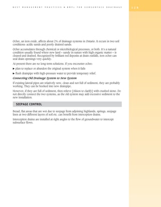 B E S T   M A N A G E M E N T   P R A C T I C E S   �   B M P s   F O R   S U B S U R F A C E   D R A I N A G E   1 2 9




Ochre, an iron oxide, affects about 2% of drainage systems in Ontario. It occurs in two soil
conditions: acidic sands and poorly drained sands.
Ochre accumulates through chemical or microbiological processes, or both. It’s a natural
condition usually found where new land – sandy in nature with high organic matter – is
cleared and drained. Recognized by brilliant red deposits at drain outfalls, iron ochre can
seal drain openings very quickly.
At present there are no long-term solutions. If you encounter ochre:
�   plan to replace or abandon the original system when it fails
�   flush drainpipe with high-pressure water to provide temporary relief.
Connecting Old Drainage System to New System
If existing lateral pipes are relatively new, clean and not full of sediment, they are probably
working. They can be hooked into new drainpipe.
However, if they are full of sediment, then relieve [Alison to clarify] with crushed stone. Do
not directly connect the two systems, as the old system may add excessive sediment to the
new installation.

    Seepage Control

Broad, flat areas that are wet due to seepage from adjoining highlands, springs, seepage
lines at two different layers of soil etc. can benefit from interception drains.
Interception drains are installed at right angles to the flow of groundwater to intercept
subsurface flows.
 