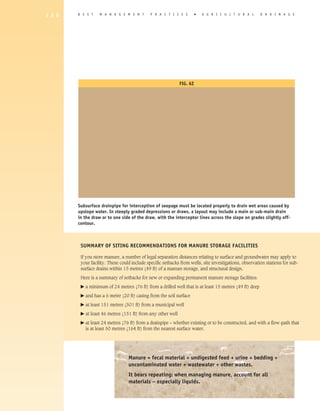 1 3 0   B E S T     M A N A G E M E N T       P R A C T I C E S          �   A gricultural                D R A I N A G E




                                                               Fig. 6Z




        Subsurface drainpipe for interception of seepage must be located properly to drain wet areas caused by
        upslope water. In steeply graded depressions or draws, a layout may include a main or sub-main drain
        in the draw or to one side of the draw, with the interceptor lines across the slope on grades slightly off-
        contour.



         Summary of Siting Recommendations for Manure Storage Facilities

         If you store manure, a number of legal separation distances relating to surface and groundwater may apply to
         your facility. These could include specific setbacks from wells, site investigations, observation stations for sub-
         surface drains within 15 metres (49 ft) of a manure storage, and structural design.

         Here is a summary of setbacks for new or expanding permanent manure storage facilities:
         �   a minimum of 24 metres (76 ft) from a drilled well that is at least 15 metres (49 ft) deep
         �   and has a 6 metre (20 ft) casing from the soil surface
         �   at least 151 metres (501 ft) from a municipal well
         �   at least 46 metres (151 ft) from any other well
         �   a
              t least 24 metres (76 ft) from a drainpipe – whether existing or to be constructed, and with a flow-path that
             is at least 50 metres (164 ft) from the nearest surface water.




                                   Manure = fecal material + undigested feed + urine + bedding +
                                   uncontaminated water + wastewater + other wastes.
                                   It bears repeating: when managing manure, account for all
                                   materials – especially liquids.
 