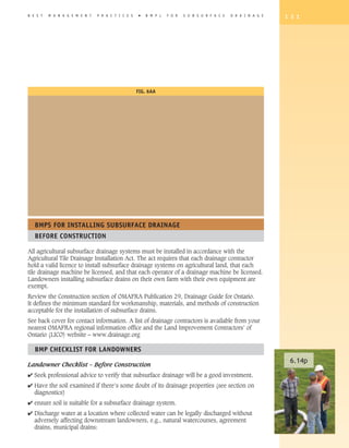 B E S T   M A N A G E M E N T   P R A C T I C E S    �   B M P s   F O R   S U B S U R F A C E   D R A I N A G E   1 3 1




                                                    FIG. 6AA




   BMPS FOR INSTALLING SUBSURFACE DRAINAGE
   BEFORE CONSTRUCTION

All agricultural subsurface drainage systems must be installed in accordance with the
Agricultural Tile Drainage Installation Act. The act requires that each drainage contractor
hold a valid licence to install subsurface drainage systems on agricultural land, that each
tile drainage machine be licensed, and that each operator of a drainage machine be licensed.
Landowners installing subsurface drains on their own farm with their own equipment are
exempt.
Review the Construction section of OMAFRA Publication 29, Drainage Guide for Ontario.
It defines the minimum standard for workmanship, materials, and methods of construction
acceptable for the installation of subsurface drains.
See back cover for contact information. A list of drainage contractors is available from your
nearest OMAFRA regional information office and the Land Improvement Contractors’ of
Ontario (LICO) website – www.drainage.org

   BMP ChECKLIST FOR LANDOWNERS
                                                                                                                    6.14p
Landowner Checklist – Before Construction
4 Seek professional advice to verify that subsurface drainage will be a good investment.
4 Have the soil examined if there’s some doubt of its drainage properties (see section on
  diagnostics)
4 ensure soil is suitable for a subsurface drainage system.
4 Discharge water at a location where collected water can be legally discharged without
  adversely affecting downstream landowners, e.g., natural watercourses, agreement
  drains, municipal drains:
 