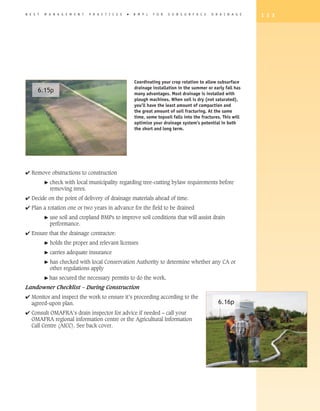 B E S T   M A N A G E M E N T   P R A C T I C E S   �   B M P s   F O R   S U B S U R F A C E   D R A I N A G E   1 3 3




                                                        Coordinating your crop rotation to allow subsurface
                                                        drainage installation in the summer or early fall has
      6.15p                                             many advantages. Most drainage is installed with
                                                        plough machines. When soil is dry (not saturated),
                                                        you’ll have the least amount of compaction and
                                                        the great amount of soil fracturing. At the same
                                                        time, some topsoil falls into the fractures. This will
                                                        optimize your drainage system’s potential in both
                                                        the short and long term.




4 Remove obstructions to construction
          �   check with local municipality regarding tree-cutting bylaw requirements before
              removing trees.
4 Decide on the point of delivery of drainage materials ahead of time.
4 Plan a rotation one or two years in advance for the field to be drained
          �   use soil and cropland BMPs to improve soil conditions that will assist drain
              performance.
4 Ensure that the drainage contractor:
          �   holds the proper and relevant licenses
          �   carries adequate insurance
          �   has checked with local Conservation Authority to determine whether any CA or
              other regulations apply
          � has   secured the necessary permits to do the work.
Landowner Checklist – During Construction
4 Monitor and inspect the work to ensure it’s proceeding according to the
  agreed-upon plan.                                                                                6.16p
4 Consult OMAFRA’s drain inspector for advice if needed – call your
  OMAFRA regional information centre or the Agricultural Information
  Call Centre (AICC). See back cover.
 