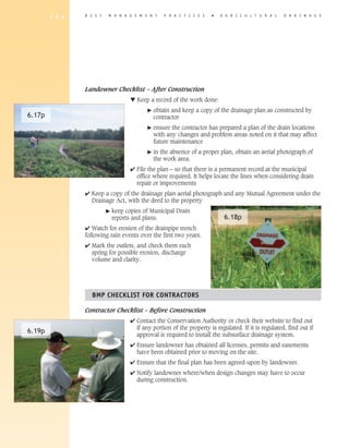 1 3 4   B E S T   M A N A G E M E N T       P R A C T I C E S   �   A G R I C U L T U R A L   D R A I N A G E




                Landowner Checklist – After Construction
                                     ▼ Keep a record of the work done:
                                            �   obtain and keep a copy of the drainage plan as constructed by
6.17p                                           contractor
                                            �   ensure the contractor has prepared a plan of the drain locations
                                                with any changes and problem areas noted on it that may affect
                                                future maintenance
                                            �   in the absence of a proper plan, obtain an aerial photograph of
                                                the work area.
                                     4 File the plan – so that there is a permanent record at the municipal
                                       office where required. It helps locate the lines when considering drain
                                       repair or improvements
                4 Keep a copy of the drainage plan aerial photograph and any Mutual Agreement under the
                  Drainage Act, with the deed to the property
                          �   keep copies of Municipal Drain
                              reports and plans.                             6.18p
                4 Watch for erosion of the drainpipe trench
                following rain events over the first two years.
                4 Mark the outlets, and check them each
                  spring for possible erosion, discharge
                  volume and clarity.




                  BMP ChECKLIST FOR CONTRACTORS

                Contractor Checklist – Before Construction
                                     4 Contact the Conservation Authority or check their website to find out
                                       if any portion of the property is regulated. If it is regulated, find out if
6.19p                                  approval is required to install the subsurface drainage system.
                                     4 Ensure landowner has obtained all licenses, permits and easements
                                       have been obtained prior to moving on the site.
                                     4 Ensure that the final plan has been agreed-upon by landowner.
                                     4 Notify landowner where/when design changes may have to occur
                                       during construction.
 