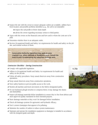 B E S T    M A N A G E M E N T   P R A C T I C E S   �   B M P s   F O R   S U B S U R F A C E   D R A I N A G E     1 3 5




4 Inspect the site with the owner to ensure adequate outlets are available, utilities have
  been located, and possible problems identified (e.g., the soil is not drainable)
            �   inspect the soil profile to below drain depth
            �   advise the owner regarding necessary notices to third parties.
4 Agree with the owner on the financial costs and how and to whom the costs are to be
  paid.
4 Determine whether there is an adequate outlet.
4 Review Occupational Health and Safety Act requirements for health and safety on the job
  site, and remind workers of them.



          Conservation Authority regulations may apply to some
          cropland, e.g., where wetlands or floodplains occur. Consult the
          local CA prior to undertaking any subsurface drainage work.



Contractor Checklist – During Construction
4 Comply with applicable legislation.                                                                        6.20p
4 Adhere to Occupational Health and Safety Act requirements for health and
  safety on the job site.
4 Follow all safety procedures. Keep casual observers away from construction
  operations.
4 Keep casual observers away from construction operations.
4 Erect safety barriers to prevent public access to the work.
4 Restrict all machine and truck movement on the field to designated paths.
4 Do not backtrack plough trenches to compress them; it may damage the drains
  and drainability.
4 Inspect all drainage materials before installation to ensure they’re free from defects and
  meet approved quality standards for their intended purpose.
4 Store drainage materials so they won’t be damaged before installation.
4 Check old drainage systems for agronomic and hydraulic efficacy.
4 Don’t connect drainpipes that appear to be polluting.
4 Minimize the number of outlets to reduce system maintenance.
4 Maintain and operate the installation equipment so drainpipe is installed in accordance
  with the designed grade and depth.
 
