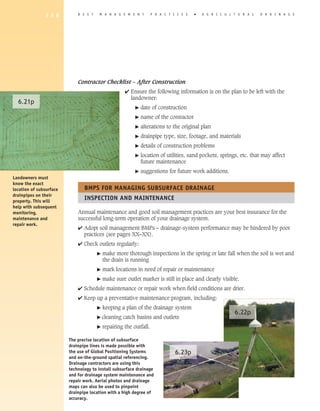 1 3 6         B E S T    M A N A G E M E N T         P R A C T I C E S   �   A G R I C U L T U R A L   D R A I N A G E




                             Contractor Checklist – After Construction
                                                     4 Ensure the following information is on the plan to be left with the
                                                       landowner:
  6.21p
                                                          �   date of construction
                                                          �   name of the contractor
                                                          �   alterations to the original plan
                                                          �   drainpipe type, size, footage, and materials
                                                          �   details of construction problems
                                                          �   location of utilities, sand pockets, springs, etc. that may affect
                                                              future maintenance
                                                          �   suggestions for future work additions.
Landowners must
know the exact
location of subsurface          BMPS FOR MANAGING SUBSURFACE DRAINAGE
drainpipes on their
property. This will
                                INSPECTION AND MAINTENANCE
help with subsequent
monitoring,                  Annual maintenance and good soil management practices are your best insurance for the
maintenance and              successful long-term operation of your drainage system.
repair work.
                             4 Adopt soil management BMPs – drainage-system performance may be hindered by poor
                               practices (see pages XX–XX).
                             4 Check outlets regularly:
                                       �   make more thorough inspections in the spring or late fall when the soil is wet and
                                           the drain is running
                                       �   mark locations in need of repair or maintenance
                                       �   make sure outlet marker is still in place and clearly visible.
                             4 Schedule maintenance or repair work when field conditions are drier.
                             4 Keep up a preventative maintenance program, including:
                                       �   keeping a plan of the drainage system
                                                                                                          6.22p
                                       � cleaning   catch basins and outlets
                                       �   repairing the outfall.

                         The precise location of subsurface
                         drainpipe lines is made possible with
                         the use of Global Positioning Systems                 6.23p
                         and on-the-ground spatial referencing.
                         Drainage contractors are using this
                         technology to install subsurface drainage
                         and for drainage system maintenance and
                         repair work. Aerial photos and drainage
                         maps can also be used to pinpoint
                         drainpipe location with a high degree of
                         accuracy.
 