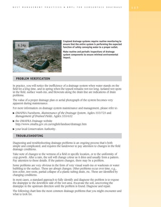 B E S T   M A N A G E M E N T   P R A C T I C E S   �   B M P s   F O R   S U B S U R F A C E   D R A I N A G E   1 3 7




                                                    Cropland drainage systems require routine monitoring to
                                                    ensure that the entire system is performing the expected
      6.24p                                         function of safely conveying water to a proper outlet.
                                                    Make routine and periodic inspections of drainage
                                                    system components to ensure minimal environmental
                                                    impact.




    PROBLEM VERIFICATION

In practice, you will notice the inefficiency of a drainage system when water stands on the
field for a long time, and in spring when the topsoil remains wet too long. Isolated wet spots
in the field, surface wash-ins, and blowouts along the drain line are indications of drain
problems.
The value of a proper drainage plan or aerial photograph of the system becomes very
apparent during maintenance.
For more information on drainage system maintenance and management, please refer to:
�   OMAFRA Factsheets, Maintenance of the Drainage System, Agdex 553/725 and
    Management of Drained Fields, Agdex 555/632
�   the OMAFRA Drainage website
    http://www.omafra.gov.on.ca/english/landuse/drainage.htm
�   your local Conservation Authority.

    TROUBLEShOOTING

Diagnosing and troubleshooting drainage problems is an ongoing process that’s both
simple and complicated, and requires the landowner to pay attention to changes in the field
drainage conditions.
Take note of changes to the wetness of a field or specific location, or to the uniformity of
crop growth. After a rain, the soil will change colour as it dries and usually form a pattern.
Pay attention to these details. If the pattern changes, there may be a problem.
Some problems are very obvious in the form of very visual wash-ins or washouts or water
bubbling to the surface. These are abrupt changes. Other problems occur over time, e.g.,
iron ochre, tree roots, partial collapse of a plastic tubing drain, etc. These are identified by
changing conditions.
In most cases, a standard approach to fully identify and diagnose the problem is to expose
the drainpipe to the downflow side of the wet area. Excavate the soil, uncovering the
drainpipe in the upstream direction until the problem is found. Diagnose and repair.
The following chart lists the most common drainage problems that you might encounter and
what to look for.
 