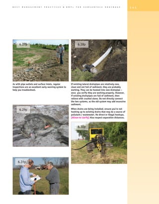 B E S T    M A N A G E M E N T   P R A C T I C E S   �   B M P s   F O R   S U B S U R F A C E   D R A I N A G E      1 4 1




          6.27p                                                     6.28p




As with pipe outlets and surface inlets, regular             If existing lateral drainpipes are relatively new,
inspections are an excellent early-warning system to         clean and not full of sediment, they are probably
help you troubleshoot.                                       working. They can be hooked into new drainpipe –
                                                             once you verify they are working properly. however,
                                                             if existing drainpipes are full of sediment, then
                                                             relieve with crushed stone. Do not directly connect
                                                             the two systems, as the old system may add excessive
                                                             sediment.

          6.29p                                              When drains are being installed, ensure you’re not
                                                             hooking up to existing drains that may be a source of
                                                             pollutant / wastewater. No direct or illegal hookups.
                                                             [Alison to clarify] Also respect separation distances.


                                                                    6.30p




     6.31p
 