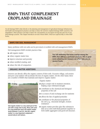 B E S T   M A N A G E M E N T   P R A C T I C E S   �   B M P s   T H A T   C O M P L E M E N T   C R O P L A N D   D R A I N A G E   1 4 5




    BMPs THAT COMPLEMENT
    CROPLAND DRAINAGE

Not all drainage BMPs relate directly to the planning and management of agricultural drainage infrastructure.
Soil health and management practices can help to reduce the need for cropland drainage BMPs caused by soil
degradation. Other practices can help to reduce the concentration of crop inputs moving into and out of crop-
land drainage systems. This chapter introduces several of these BMPs, which are explored fully in other BMP
books.



        BMPS FOR SOIL MANAGEMENT

    Many problems with wet soils can be prevented or rectified with soil management BMPs.
    Soil management BMPs include practices that:
    �   add organic matter
                                                                                          you will definitely find some overlap among the
    �   reduce organic matter loss                                                        BMPs that address a particular problem. This is good
    �   improve structure and porosity                                                    news: adopting one measure can often help you on
                                                                                          several fronts.
    �   reduce seedbed crusting, and
    �   reduce the risk of compaction.

        ORGANIC MATTER ADDITIONS

    Growers can directly affect the organic content of their soils. Excessive tillage, soil erosion
    and poor crop rotation will accelerate the loss of organic matter. On the other hand, there
    are a number of BMPs that maintain and improve organic matter:
                                                                 Organic matter:

              7.01p                                              �    plays a major role in moisture retention,
                                                                      helping crops withstand drought
                                                                 �    contributes to the chemical and biological
                                                                      properties of the soil
                                                                 �    is a source of and exchange site for nutrients
                                                                 �    affects the fate of applied pesticides
                                                                 �    contributes to the physical properties of
                                                                      the soil (e.g., structural strength, erosion-
                                                                      resistance)
    Soil organic matter is a very small part of the
                                                                 �    organic matter provides glue-like substances
    soil with a large role to play. Many soils used
    for crop production have soil organic matter                      that act to stick individual particles together to
    levels between 2 and 4%. And yet, organic                         form stable aggregates and good soil structure.
    matter is a very important component –
    second only to soil texture.
 
