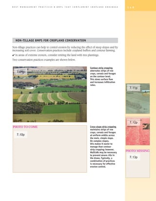 B E S T   M A N A G E M E N T   P R A C T I C E S   �   B M P s   T H A T   C O M P L E M E N T   C R O P L A N D   D R A I N A G E   1 4 9




   NON-TILLAGE BMPS FOR CROPLAND CONSERVATION

Non-tillage practices can help to control erosion by reducing the effect of steep slopes and by
increasing soil cover. Conservation practices include cropland buffers and contour farming.
4 In areas of extreme erosion, consider retiring the land with tree plantings.
Two conservation practices examples are shown below.


                                                                                                  Contour strip cropping
                                                                                                  alternates strips of row
     7.09p                                                                                        crops, cereals and forages
                                                                                                  on the contour level.
                                                                                                  This slows surface flow
                                                                                                  and increases infiltration
                                                                                                  rates.
                                                                                                                                        7.11p




                                                                                                                                        7.12p
PHOTO TO COME                                                                                     Cross-slope strip cropping
                                                                                                  maintains strips of row
                                                                                                  crops, cereals and forages
     7.10p                                                                                        at uniform widths across
                                                                                                  the main, simple slope.
                                                                                                  On complex slopes,
                                                                                                  this makes it easier to
                                                                                                  manage than contour
                                                                                                  strip cropping; however,
                                                                                                  WaSCoBs may be necessary
                                                                                                                                      PHOTO MISSING
                                                                                                  to prevent severe rills in
                                                                                                  the draws. Typically, a               7.13p
                                                                                                  combination of practices
                                                                                                  is necessary for effective
                                                                                                  erosion control.
 