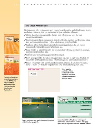 1 5 2       B E S T   M A N A G E M E N T       P R A C T I C E S   �     A G R I C U L T U R A L   D R A I N A G E




                             PESTICIDE APPLICATION

                          Herbicides and other pesticides are very expensive, and must be applied judiciously in crop
                          production systems to help you reach goals for crop production efficiency.
                          4 Choose those herbicides/pesticides that are more effective and have the least
                            environmental impact.
   7.20p                  4 Employ integrated pest management strategies. Identify, monitor, and determine critical
                            pest and economic thresholds – before selecting pest control methods.
                          4 Read and follow the label instructions before making application. Do not exceed
                            recommended rate and frequency of pesticide use.
                          4 Select nozzles to attain the droplet size spectrum that will bring about proper coverage,
                            deposition and to reduce drift.
                          4 Calibrate your application equipment before using it.
                          4 Don’t spray pesticides if weather is inappropriate, e.g., rain or high wind. Washed-off
   7.21p                    insecticides and fungicides can cause off-site damage and reapplication is expensive.
                          4 Ensure you comply with recommended separation distances. If not otherwise stated,
                            leave 15-metre (49 ft) buffer strips between your treatment and riparian areas.

                                PHOTO TO COME                                         When applying
                                                                                      pesticides, follow
                                                                                      label directions for
                                    7.22p                                             separation distances
                                                                                      from environmentally
For more information
                                                                                      sensitive areas.
on pest management,
see the BMP books,
Integrated Pest
Management and
Pesticide Storage,
Handling and
Application.




                                                                                  7.24p
                          7.23p




                       Select nozzle size and application conditions that    Grower Pesticide Safety Course training and
                       will minimize spray drift.                            certification are required to purchase and apply
                                                                             pesticides on cropland in Ontario. See www.opep.ca
 