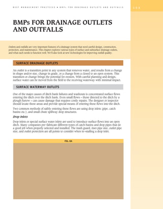 B E S T   M A N A G E M E N T   P R A C T I C E S   �   B M P   s   F O R   D R A I N A G E   O U T L E T S   A N D   O U T F A L L S   1 5 3




    BMPs FOR DRAINAGE OUTLETS
    AND OUTFALLS

Outlets and outfalls are very important features of a drainage system that need careful design, construction,
protection, and maintenance. This chapter explores various types of surface and subsurface drainage outlets,
and what each needs to function well. We’ll also look at new technologies for improving outfall quality.



       Surface Drainage Outlets

    An outlet is a transition point in any system that removes water, and results from a change
    in shape and/or size, change in grade, or a change from a closed to an open system. This
    transition or change brings the potential for erosion. With careful planning and design,
    surface water can be moved from the field to the receiving waterway with minimal impact.

       Surface Waterway Outlets

    One of the major causes of ditch bank failures and washouts is concentrated surface flows
    entering the ditch over the ditch bank. Even small flows – those directed to the ditch by a
    plough furrow – can cause damage that requires costly repairs. The designer or inspector
    should locate these areas and provide special means of entering these flows into the ditch.
    Two common methods of safely entering these flows are using drop inlets (pipe, catch
    basins etc.), and small chute spillway drop structures.
    Drop Inlets
    Drop inlets or special surface water inlets are used to introduce surface flows into an open
    ditch. Many companies pre¬fabricate different types of catch basins and drop pipes that do
    a good job when properly selected and installed. The trash guard, riser pipe size, outlet pipe
    size, and outlet protection are all points to consider when in¬stalling a drop inlet.


                                                                    Fig. 8A
 