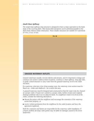 1 5 4   B E S T    M A N A G E M E N T   P R A C T I C E S      �   A gricultural       D R A I N A G E




        Small Chute Spillway
        The small chute spillway drop structure is designed to have a slope equivalent to the bank
        slope of the receiving ditch. This means field operations can be performed parallel to the
        ditch bank without undue obstruction. These smaller structures are suitable for watersheds
        of 4 ha (10 ac) or less.

                                                      Fig. 8B




            Grassed Waterway Outlets

        Grassed waterways usually exit into ditches and streams, and it’s important to design and
        construct non-erosive outlets at these locations. Construct a chute spillway, drop pipe inlet,
        or grade control structure to carry water from the grassed waterway level to the outlet
        elevation.
        If a waterway exits into a low-lying swampy area, the waterway cross-section must be
        flared out – wider and shallower – as it enters this area.
        A grassed waterway must be designed and constructed so that the water exits the channel
        at a proper outlet. If water isn’t carried to a proper outlet, further erosion and cropland
        drainage problems will occur on adjacent lands. If a neighbour’s land is involved at the
        outlet, consider the following alternatives:
        �   d
             iscuss the project with the neighbour and encourage the extension of the waterway
            across their property, or
        �   r
             eceive written permission from the neighbour for the outlet location and have the
            agreement registered.
        Both the contractor and farmer are responsible for the waterway outlet installation. If
        a future problem develops, both parties may be liable for damages caused to the lower
        landowner.
 