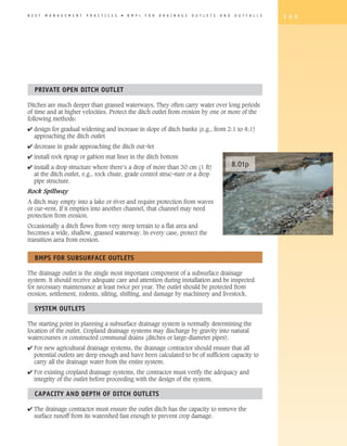 B E S T   M A N A G E M E N T   P R A C T I C E S   �   B M P   s   F O R   D R A I N A G E   O U T L E T S   A N D   O U T F A L L S   1 5 5




   PRIVATE OPEN DITCh OUTLET

Ditches are much deeper than grassed waterways. They often carry water over long periods
of time and at higher velocities. Protect the ditch outlet from erosion by one or more of the
following methods:
4 design for gradual widening and increase in slope of ditch banks (e.g., from 2:1 to 4:1)
  approaching the ditch outlet
4 decrease in grade approaching the ditch out¬let
4 install rock riprap or gabion mat liner in the ditch bottom
4 install a drop structure where there’s a drop of more than 30 cm (1 ft)                                             8.01p
  at the ditch outlet, e.g., rock chute, grade control struc¬ture or a drop
  pipe structure.
Rock Spillway
A ditch may empty into a lake or river and require protection from waves
or cur¬rent. If it empties into another channel, that channel may need
protection from erosion.
Occasionally a ditch flows from very steep terrain to a flat area and
becomes a wide, shallow, grassed waterway. In every case, protect the
transition area from erosion.


   BMPS FOR SUBSURFACE OUTLETS

The drainage outlet is the single most important component of a subsurface drainage
system. It should receive adequate care and attention during installation and be inspected
for necessary maintenance at least twice per year. The outlet should be protected from
erosion, settlement, rodents, silting, shifting, and damage by machinery and livestock.

   SySTEM OUTLETS

The starting point in planning a subsurface drainage system is normally determining the
location of the outlet. Cropland drainage systems may discharge by gravity into natural
watercourses or constructed communal drains (ditches or large-diameter pipes).
4 For new agricultural drainage systems, the drainage contractor should ensure that all
  potential outlets are deep enough and have been calculated to be of sufficient capacity to
  carry all the drainage water from the entire system.
4 For existing cropland drainage systems, the contractor must verify the adequacy and
  integrity of the outlet before proceeding with the design of the system.

   CAPACITy AND DEPTh OF DITCh OUTLETS

4 The drainage contractor must ensure the outlet ditch has the capacity to remove the
  surface runoff from its watershed fast enough to prevent crop damage.
 