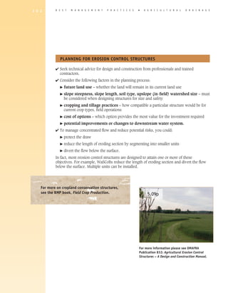 1 0 2       B E S T    M A N A G E M E N T   P R A C T I C E S   �   A G R I C U L T U R A L    D R A I N A G E




               PLANNING FOR EROSION CONTROL STRUCTURES

            4 Seek technical advice for design and construction from professionals and trained
              contractors.
            4 Consider the following factors in the planning process:
               �   future land use – whether the land will remain in its current land use
               �   slope steepness, slope length, soil type, upslope (in-ﬁeld) watershed size – must
                   be considered when designing structures for size and safety
               �   cropping and tillage practices – how compatible a particular structure would be for
                   current crop types, field operations
               �   cost of options – which option provides the most value for the investment required
               �   potential improvements or changes to downstream water system.
            4 To manage concentrated flow and reduce potential risks, you could:
               �   protect the draw
               �   reduce the length of eroding section by segmenting into smaller units
               �   divert the flow below the surface.
            In fact, most erosion control structures are designed to attain one or more of these
            objectives. For example, WaSCoBs reduce the length of eroding section and divert the flow
            below the surface. Multiple units can be installed.




    For more on cropland conservation structures,
    see the BMP book, Field Crop Production.                           5.09p




                                                                 For more information please see OMAFRA
                                                                 Publication 832: Agricultural Erosion Control
                                                                 Structures – A Design and Construction Manual.
 