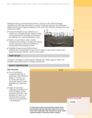 B E S T   M A N A G E M E N T   P R A C T I C E S   �   B M P   s   F O R   D R A I N A G E   O U T L E T S   A N D   O U T F A L L S       1 5 7




Sinkholes function as natural drainage features, and due to their efficient drainage
capabilities are still being used today in a variety of drainage situations. In southwestern
Ontario and along the Niagara Escarpment, both surface and subsurface drainage have used
sinkholes as outlets.
4 Contractors should not use sinkholes as an
  outlet in new cropland drainage schemes. Drains
                                                                                     8.03p
  constructed under the Drainage Act should not
  use sinkholes as a “safe and sufficient” outlet.
4 If there is no alternative outlet, consider
  subsurface filter systems or constructed wetlands
  to treat water prior to flow into sinkholes in
  existing agricultural drainage systems
4 Establish permanent grass buffers around
  sinkholes for a recommended 15 metre (49 ft) radius to ensure better surface water
  quality entering the sinkhole, and for general safety.

   PUMP OUTLET

Contractors will suggest a pump outlet for drainage sites where a gravity outlet is not
available, and a power source is available and practical.

   OUTLET CONSTRUCTION

Pipe Materials                                                                                                FIG. 8C
4 Use non-perforated
  corrugated metal pipe or
  plastic pipe with a minimum
  length of 3 metres (10
  ft). Plastic pipe must be
  chemically treated to resist
  degradation by ultraviolet
  light.
4 Angle the subsurface
  outlet pipe downstream so
  as not to impede normal
  subsurface drain flow, and
  discharge 0.3 metre (1 ft)
  minimum above normal
  water level or ditch bottom                                                                                                   PHOTO TO COME
  – see illustration.
                                                                                                                                        8.04p

                                              To reduce bank erosion around subsurface outlets, install
                                              non-perforated rigid pipe (minimum length of 3 metres or
                                              10 ft.) with a rodent gate, filter cloth and rock riprap. Install
                                              a header drainpipe to reduce the number of outlets.
 