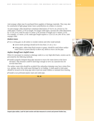 B E S T   M A N A G E M E N T   P R A C T I C E S   �   B M P   s   F O R   D R A I N A G E   O U T L E T S   A N D   O U T F A L L S   1 5 9




Anti-seepage collars may be purchased from suppliers of drainage materials. They may also
be constructed of light gauge metal, heavy polyethylene on a frame or concrete.
An anti-seepage collar should have minimum dimensions of 76x76 cm (30x30 in.) for
outlet pipes 3 metres (10 ft) in length. For longer outlet pipes, increase the collar dimensions
by 15 cm (6 in.) total for each 0.6 metre (2 ft) increase of length over 3 metres (10 ft).
For example, a 5 metre (16 ft) outlet pipe length requires a 122x122 cm (48x 48 in.) anti-
seepage collar.
Rodent Gates
4 Use a swing gate on all outlets to exclude rodents and other small animals                                                            8.06p
           �   screen mesh openings should not be less than 2.5 cm (1 in.)
           �   swing gates, rather than fixed screens or grates, should be used where surface
               water enters a system directly to allow any debris to move out the pipe.
Surface Runoff near Outfall Areas
When it’s necessary to construct a drainage outlet in a very high ditch bank, erosion can be
prevented by the following methods.
4 Install a properly designed drop-pipe structure to move the water down to the lower
  elevation. This structure could be sized large enough to serve as a junction box for
  several main lines.
The surface water inlet should be avoided if the subsurface drainpipe may have winter flow,
e.g., springs, since this could cause blockage by ice buildup. A trash guard or inlet grate
should be secured on the drop-pipe inlet to prevent small children or animals from entering.
4 Install a non-perforated plastic main and outlet pipe.

                                                            FIG. 8E




Inspect pipe outlets. Look for bank erosion and take measures to correct and prevent further loss.
 