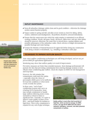 1 6 0    B E S T   M A N A G E M E N T    P R A C T I C E S   �   A G R I C U L T U R A L    D R A I N A G E




                            OUTLET MAINTENANCE

                          4 Keep all subsurface drainage outlets clean and in good condition – otherwise the drainage
                            system cannot function properly.
                          4 Inspect outlets in spring and fall, and after severe storms to check for silting, debris,
                            erosion, settlement and misalignment. All problems should be corrected immediately.
                          4 Ensure that the watercourse into which the outlet empties is maintained in an efficient
                            working condition. Weeds, tall grass, brush, old fences, fallen trees, and any other debris
                            should be removed. Otherwise, the water flow is slowed down, causing siltation and
                            possible submergence of the subsurface outlet. Check culverts or bridges downstream for
8.07p                       possible blockage and water backup.
                          4 Contact the Ministry of Natural Resources for approvals before doing any construction
                            work along a stream or streambank, e.g., installing a subsurface outlet pipe.


                             TEChNIqUES TO IMPROVE OUTFLOW qUALITy

                          Note: most outflow conditioning technologies are still being developed, and are not yet
  Inspect pipe outlets.   proven BMPs for agricultural applications.
  Look for bank erosion
                          Monitoring may show that outflow quality is in need of improvement.
  and take measures to
  correct and prevent     Preventive measures are better than remedial measures. Most drainage professionals will
  further loss.           promote the idea that preventing contaminants from entering drainage systems is more
                          effective than conditioning pipe outflow. Check the chapter on BMPs for Soil Management
                          and Crop Input.
                          However, the risk remains that
                          contaminants could reach the outlets
                          – especially when the choice of                      8.08p
                          preventative BMPs prove to be ineffective
                          for local site conditions or when storm
                          events override the system.
                          In these cases, “end-of-pipe”
                          conditioning systems may serve as
                          a backup level of protection. Some
                          may include containment to handle
                          large outflows following storm events,
                          snowmelt or whenever there is
                          significant flow. Generally, it’s easier to
                          improve water quality at times of low
                          flow – and much harder for medium to           Muddy outflow is most often tied to periods of
                          high flows. This is why containment is         high flow, which are hard to manage. For BMPs
                          required for any end-of-pipe technique.        on this, see page XX for BMPs that will reduce
                                                                         sediment, pathogens, nutrients, and other potential
                                                                         contaminants in outflow.
 