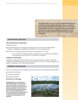 B E S T   M A N A G E M E N T   P R A C T I C E S   �   B M P   s   F O R   D R A I N A G E   O U T L E T S   A N D   O U T F A L L S   1 6 1




                                                                                  Preventative BMPs are best to reduce contaminant loading from
                                                                                  subsurface drainage systems. Drainage or communal channels
                                                                                  can also improve drainage water quality. The nature and extent
                                                                                  of this function increases as channels assume natural features,
                                                                                  and decreases with increasing disturbance (e.g. clean-outs).
                                                                                  See the next chapter, BMPs for Communal Drainage for more
                                                                                  information.



   CONDITIONING PROCESSES

Physical/Chemical Conditioning
Sediment removal
� soil-attached nutrients, pesticides and pathogens can be removed by sedimentation,
  flotation, centrifugation, and filtration with devices such as sediment traps
� the     process of removing soluble contaminants by attachment to a solid
              e.g., the removal of soluble organic compounds such as pesticides via adsorption
              onto granular-activated carbon or the surface of vegetation
Biological Conditioning
Biological conditioning usually refers to the use of bacteria suited to aerobic or anaerobic
conditions in engineered reactor systems. The purpose is to remove or change inorganic and
organic compounds, trace elements and nutrients.

   EMERGING TEChNOLOGIES

There are several types of technologies that show promise for conditioning drainage outflow:
� stormwater       technology
� constructed      wetlands
� dispersion     Sandwich.
Stormwater Technology                                                   8.09p

A detention basin is an impoundment
that collects outflow from the highways
via storm drain inlets. It captures and
detains the designed water quality runoff
volume (typically for 48 hours) prior to
discharge, typically through a perforated
riser. It removes floatable debris and
coarse suspended solids. Pollutant removal
is achieved primarily through settling
of sediments and particulate forms of
pollutants.
 