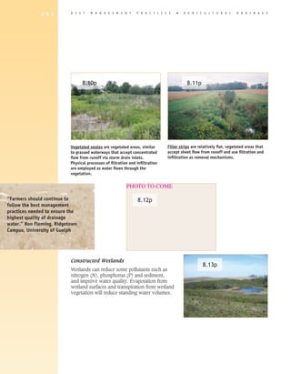 1 6 2        B E S T    M A N A G E M E N T       P R A C T I C E S   �   A G R I C U L T U R A L       D R A I N A G E




                                 8.10p                                                    8.11p




                           Vegetated swales are vegetated areas, similar       Filter strips are relatively flat, vegetated areas that
                           to grassed waterways that accept concentrated       accept sheet flow from runoff and use filtration and
                           flow from runoff via storm drain inlets.            infiltration as removal mechanisms.
                           Physical processes of filtration and infiltration
                           are employed as water flows through the
                           vegetation.


                                                          PHOTO TO COME

“Farmers should continue to                                     8.12p
follow the best management
practices needed to ensure the
highest quality of drainage
water.” Ron Fleming, Ridgetown
Campus, University of Guelph




                           Constructed Wetlands
                                                                                                   8.13p
                           Wetlands can reduce some pollutants such as
                           nitrogen (N), phosphorus (P) and sediment,
                           and improve water quality. Evaporation from
                           wetland surfaces and transpiration from wetland
                           vegetation will reduce standing water volumes.
 