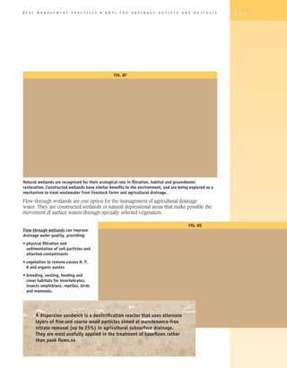 B E S T   M A N A G E M E N T   P R A C T I C E S   �   B M P   s   F O R   D R A I N A G E   O U T L E T S   A N D   O U T F A L L S   1 6 3




                                                                Fig. 8F




Natural wetlands are recognized for their ecological role in filtration, habitat and groundwater
restoration. Constructed wetlands have similar benefits to the environment, and are being explored as a
mechanism to treat wastewater from livestock farms and agricultural drainage.

Flow-through wetlands are one option for the management of agricultural drainage
water. They are constructed wetlands or natural depressional areas that make possible the
movement of surface waters through specially selected vegetation.

                                                                                                                  Fig. 8G
Flow-through wetlands can improve
drainage water quality, providing:
•  hysical filtration and
  p
  sedimentation of soil particles and
  attached contaminants
•  egetation to remove excess N, P,
  v
  K and organic wastes
•  reeding, nesting, feeding and
  b
  cover habitats for invertebrates,
  insects amphibians, reptiles, birds
  and mammals.




          A dispersion sandwich is a denitrification reactor that uses alternate
          layers of fine and coarse wood particles aimed at maintenance-free
          nitrate removal (up to 25%) in agricultural subsurface drainage.
          They are most usefully applied in the treatment of baseflows rather
          than peak flows.va
 