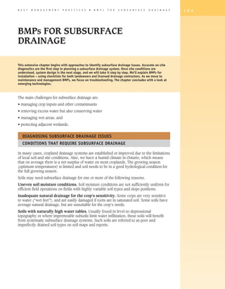 B E S T   M A N A G E M E N T   P R A C T I C E S   �   B M P s   F O R   S U B S U R F A C E   D R A I N A G E   1 0 3




BMPs FOR SUBSURFACE
DRAINAGE

This extensive chapter begins with approaches to identify subsurface drainage issues. Accurate on-site
diagnostics are the first step in planning a subsurface drainage system. Once site conditions are
understood, system design is the next stage, and we will take it step by step. We’ll explain BMPs for
installation – using checklists for both landowners and licensed drainage contractors. As we move to
maintenance and management BMPs, we focus on troubleshooting. The chapter concludes with a look at
emerging technologies.



The main challenges for subsurface drainage are:
• managing crop inputs and other contaminants
• removing excess water but also conserving water
• managing wet areas, and
• protecting adjacent wetlands.


   Diagnosing Subsurface Drainage Issues
   Conditions That Require Subsurface Drainage

In many cases, cropland drainage systems are established or improved due to the limitations
of local soil and site conditions. Also, we have a humid climate in Ontario, which means
that on average there is a net surplus of water on most croplands. The growing season
(optimum temperatures) is limited and soil needs to be in a good hydrological condition for
the full growing season.
Soils may need subsurface drainage for one or more of the following reasons.
Uneven soil moisture conditions. Soil moisture conditions are not sufficiently uniform for
efficient field operations on fields with highly variable soil types and slope positions.
Inadequate natural drainage for the crop’s sensitivity. Some crops are very sensitive
to water (“wet feet”), and are easily damaged if roots are in saturated soil. Some soils have
average natural drainage, but are unsuitable for the crop’s needs.
Soils with naturally high water tables. Usually found in level-to-depressional
topography or where impermeable subsoils limit water infiltration, these soils will benefit
from systematic subsurface drainage systems. Such soils are referred to as poor and
imperfectly drained soil types on soil maps and reports.
 