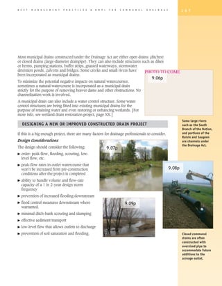 B E S T   M A N A G E M E N T   P R A C T I C E S   �   B M P   s    F O R   C O M M U N A L   D R A I N A G E           1 6 7




Most municipal drains constructed under the Drainage Act are either open drains (ditches)
or closed drains (large-diameter drainpipe). They can also include structures such as dikes
or berms, pumping stations, buffer strips, grassed waterways, stormwater
detention ponds, culverts and bridges. Some creeks and small rivers have        PHOTO TO COME
been incorporated as municipal drains.
                                                                                                  9.06p
To minimize the potential negative impacts on natural watercourses,
sometimes a natural watercourse is incorporated as a municipal drain
strictly for the purpose of removing beaver dams and other obstructions. No
channelization work is involved.
A municipal drain can also include a water control structure. Some water
control structures are being fitted into existing municipal drains for the
purpose of retaining water and even restoring or enhancing wetlands. [For
more info, see wetland drain restoration project, page XX.]
                                                                                                                         Some large rivers
    DESIGNING A NEW OR IMPROVED CONSTRUCTED DRAIN PROJECT                                                                such as the South
                                                                                                                         Branch of the Nation,
If this is a big enough project, there are many factors for drainage professionals to consider.                          and portions of the
                                                                                                                         Raisin and Saugeen
Design Considerations                                                                                                    are channels under
                                                                                                                         the Drainage Act.
The design should consider the following:                           9.07p
�   order: peak flow, flooding, scouring, low-
    level flow, etc.
�   peak-flow rates in outlet watercourse that
    won’t be increased from pre-construction                                                                     9.08p
    conditions after the project is completed
�   ability to handle volume and flow-rate
    capacity of a 1 in 2-year design storm
    frequency
�   prevention of increased flooding downstream
�   flood control measures downstream where                                     9.09p
    warranted.
�   minimal ditch-bank scouring and slumping
�   effective sediment transport
�   low-level flow that allows outlets to discharge
�   prevention of soil saturation and flooding.                                                                          Closed communal
                                                                                                                         drains are often
                                                                                                                         constructed with
                                                                                                                         oversized pipe to
                                                                                                                         accommodate future
                                                                                                                         additions to the
                                                                                                                         acreage outlet.
 