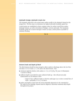 1 6 8   B E S T     M A N A G E M E N T   P R A C T I C E S      �   A gricultural         D R A I N A G E




        Hydraulic Design: Hydraulic Grade Line
        The hydraulic grade line is the actual water surface profile in the designed channel at the
        design flow. The first step is to determine the highest allowable hydraulic grade line.
        Control points are established to drain cropland, allow for surface runoff from surface
        drainage features, as well as elevations of bridges, culverts and roads. The maximum
        hydraulic grade line is drawn through or below as many control points as possible to
        minimize flooding

                                                       Fig. 9A




        Bottom Grade and Depth of Ditch
        The ditch bottom should be deep enough to allow outlets to discharge above the low-flow
        elevation: 0.3–0.5 metre (1–1.6 ft) above the ditch bottom. Also:
        �   m
             inimum depth for ditches with outlets is 1.5 m (5 ft) [Fig. 9B (was 5.R illustration
            x-section of ditch]
        �  ufficient
          s          depth is provided for some sediment build-up – this will prevent early
            sedimentation as an obstacle to flow
        	            t
                     arget to have sufficient depth so that the outlet pipe is at or above normal flow of
                     water – preferably 0.3 m (1 ft) above
        �  rades
          g        and depths of pipe from the lowest drainable depression in the watershed to
            the outlet for the drainage channel must be aligned to determine minimum ditch depth
            throughout the project.
 