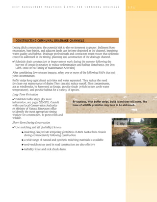B E S T   M A N A G E M E N T   P R A C T I C E S   �   B M P   s   F O R   C O M M U N A L   D R A I N A G E      1 7 1




   CONSTRUCTING COMMUNAL DRAINAGE ChANNELS

During ditch construction, the potential risk to the environment is greater. Sediment from
excavation, bare banks, and adjacent lands can become deposited in the channel, impairing
water quality and habitat. Drainage professionals and contractors must ensure that sediment
control is addressed in the timing, planning and construction of the drainage channel.
4 Schedule drain construction or improvement work during the summer following the
  harvest of cereals in rotation to reduce sedimentation and habitat disturbance. per Don
  Lobb, cross-ref w/Timing of Maintenance Activities]
After considering downstream impacts, select one or more of the following BMPs that suit
your circumstances.
Buffer strips keep agricultural activities and water separated. They reduce the need
for clean-out maintenance of drains They can also reduce runoff, filter contaminants,
act as windbreaks, be harvested as forage, provide shade (which in turn cools water
temperatures), and provide habitat for a variety of species.
Long-Term Protection
4 Establish buffer strips (for more
information, see pages XX–XX). Consult                      Be cautious. With buffer strips, build it and they will come. The
with your local Conservation Authority                      issue of wildlife predation may have to be addressed.
or Ministry of Natural Resources office
to identify the most appropriate timing
window for construction, to protect fish and
wildlife.
Short-Term During Construction                                                                             9.10p
4 Use mulching and silt (turbidity) fences:
          � mulching  can provide temporary protection of ditch banks from erosion
            during or immediately following construction
          �a   wide range of natural and synthetic mulching materials is available
          � seed–mulch     mixes used in road construction are also effective
          � turbidity   fence and rock check dams.
 