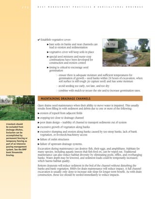 1 7 2    B E S T     M A N A G E M E N T     P R A C T I C E S      �   A G R I C U L T U R A L   D R A I N A G E




                         4 Establish vegetative cover:
                                    � bare soils on banks and near channels can                 9.11p
                                      lead to erosion and sedimentation
                                    � vegetative   cover will keep soils in place
                                    � specialseed mixtures and nurse-crop
                                      combinations have been developed for
                                      construction and erosion control
                                    � timingis critical to encourage seed
                                      germination
                                                ensure there is adequate moisture and sufficient temperatures for
                                                germination of growth – seed banks within 24 hours of excavation, when
                                                soil surface is still rough (to capture seed) and has some moisture
                                                avoid seeding too early, too late, and too dry
                                                combine with mulch to secure the site and to increase germination rates.


                           MAINTAINING DRAINAGE ChANNELS
9.12p
                         Open drains need maintenance when their ability to move water is impaired. This usually
                         results from filling in with sediment and debris due to one or more of the following:
                         � erosion    of topsoil from adjacent fields
                         � cropping    too close to drainage channel
                         � poor    drain design – inability of channel to transport sediments out of system
  Livestock should
  be excluded from       � excessive    growth of vegetation along banks
  drainage ditches.
                         � excessive slumping and erosion along banks caused by too-steep banks, lack of bank
  Exclusion can be
  accomplished by          vegetation, or livestock/machinery access
  permanent fencing or   � failure   of outlet structures
  temporary fencing as
  part of an intensive   � failure   of upstream drainage systems.
  grazing management
  system. See the BMP    Excavation during maintenance can destroy fish, their eggs, and amphibians. Habitats for
  book Streamside        many species, including aquatic insects that fish feed on, can be wiped out. Traditional
  Grazing.               maintenance can also reduce habitat diversity by eliminating pools, riffles, and overhanging
                         banks. Water depth may be lowered, and sediment loads could be temporarily increased,
                         which harms habitat quality.
                         Bottom cleanouts will reduce sediment in the bed of the channel without disturbing the
                         banks and bank vegetation. BMPs for drain maintenance will reduce impact. A full channel
                         excavation is usually only done to increase side slope for longer-term benefit. As with drain
                         construction, these too should be seeded immediately to reduce impacts.
 