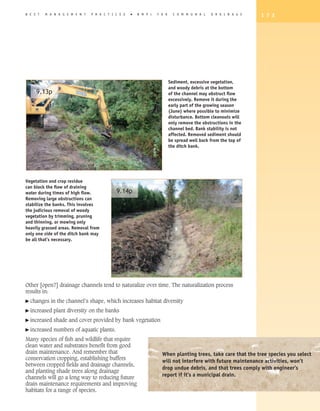 B E S T   M A N A G E M E N T   P R A C T I C E S   �   B M P   s   F O R     C O M M U N A L   D R A I N A G E   1 7 3




                                                                            Sediment, excessive vegetation,
                                                                            and woody debris at the bottom
     9.13p                                                                  of the channel may obstruct flow
                                                                            excessively. Remove it during the
                                                                            early part of the growing season
                                                                            (June) where possible to minimize
                                                                            disturbance. Bottom cleanouts will
                                                                            only remove the obstructions in the
                                                                            channel bed. Bank stability is not
                                                                            affected. Removed sediment should
                                                                            be spread well back from the top of
                                                                            the ditch bank.




Vegetation and crop residue
can block the flow of draining
water during times of high flow.            9.14p
Removing large obstructions can
stabilize the banks. This involves
the judicious removal of woody
vegetation by trimming, pruning
and thinning, or mowing only
heavily grassed areas. Removal from
only one side of the ditch bank may
be all that’s necessary.




Other [open?] drainage channels tend to naturalize over time. The naturalization process
results in:
� changes   in the channel’s shape, which increases habitat diversity
� increased   plant diversity on the banks
� increased   shade and cover provided by bank vegetation
� increased   numbers of aquatic plants.
Many species of fish and wildlife that require
clean water and substrates benefit from good
drain maintenance. And remember that                                  When planting trees, take care that the tree species you select
conservation cropping, establishing buffers
                                                                      will not interfere with future maintenance activities, won’t
between cropped fields and drainage channels,
                                                                      drop undue debris, and that trees comply with engineer’s
and planting shade trees along drainage
channels will go a long way to reducing future                        report if it’s a municipal drain.
drain maintenance requirements and improving
habitats for a range of species.
 