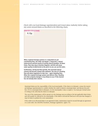 1 7 4   B E S T    M A N A G E M E N T        P R A C T I C E S       �   A G R I C U L T U R A L         D R A I N A G E




        Check with your local drainage superintendent and Conservation Authority before taking
        any action around drains as described in the following charts.

        PHOTO TO COME
          9.15p




        When cropland drainage systems in a watershed are not
        contributing flow, the wider and deeper (“improved”) natural
        watercourses perform poorly at cycling natural baseflow. At these
        times, flow may stop or become stagnant, and this will cause
        water quality to deteriorate to the point no one can use the water.
        Furthermore, during low-flow periods, the oversized natural
        channel will become choked with sediment. The lack of a flushing
        flow will allow vegetation to take over – again impeding flow.
        When the cropland drainage system next delivers flow, flooding
        and other property damage is very likely to occur if the channel
        has not already been cleared.




         Municipal drains are the responsibility of the local municipality. If the drain is in disrepair, contact the munici-
         pal drainage superintendent to confirm whether the outlet is indeed a municipal drain, and discuss the prob-
         lem. If it is a municipal drain in disrepair, it is the municipality’s duty to repair it. You must give formal notice
         in writing to the clerk that the drain is in disrepair.

         The cost of the maintenance will be spread over the drainage area according to the last applicable drain bylaw,
         and will usually be collected by the municipality. If the drain is old and the land use in the area has changed, it
         may be better to petition for a new assessment.

         If the outlet is an old award drain or an agreement drain, maintenance must be secured through an agreement
         or a court order. See OMAFRA Factsheet, Drainage Legislation, Agdex 752.
 